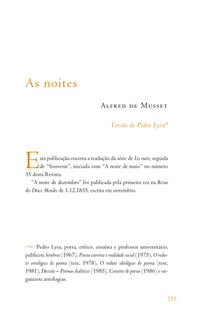 As noites
Alfred de Musset
Versão de Pedro Lyra*
Esta publicação encerra a tradução da série de Les nuits, seguida
de “Souvenir”, iniciada com “A noite de maio” no número
35 desta Revista.
“A noite de dezembro” foi publicada pela primeira vez na Revue
des Deux Mondes de 1.12.1835, escrita em novembro.
Pedro Lyra, poeta, crítico, ensaísta e professor universitário,
publicou Sombras (1967), Poesia cearense e realidade social (1975), O redu-
to ontológico do poema (tese, 1978), O reduto ideológico do poema (tese,
1981), Decisão – Poemas dialéticos (1985), Conceito de poesia (1986) e or-
ganizou antologias.
233
 