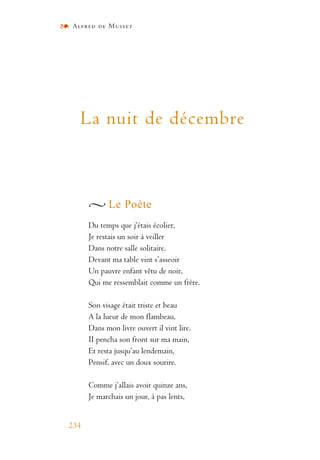 Alfred de Musset
234
La nuit de décembre
Le Poète
Du temps que j’étais écolier,
Je restais un soir à veiller
Dans notre salle solitaire.
Devant ma table vint s’asseoir
Un pauvre enfant vêtu de noir,
Qui me ressemblait comme un frère.
Son visage était triste et beau
A la lueur de mon flambeau,
Dans mon livre ouvert il vint lire.
II pencha son front sur ma main,
Et resta jusqu’au lendemain,
Pensif, avec un doux sourire.
Comme j’allais avoir quinze ans,
Je marchais un jour, à pas lents,
 