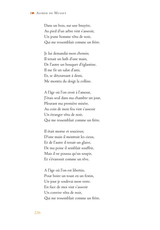 Alfred de Musset
236
Dans un bois, sur une bruyère.
Au pied d’un arbre vint s’asseoir,
Un jeune homme vêtu de noir,
Qui me ressemblait comme un frère.
Je lui demandai mon chemin;
Il tenait un luth d’une main,
De l’autre un bouquet d’églantine.
Il me fit un salut d’ami,
Et, se détournant à demi,
Me montra du doigt la colline.
A l’âge où l’on croit à l’amour,
J’étais seul dans ma chambre un jour,
Pleurant ma première misère.
Au coin de mon feu vint s’asseoir
Un étranger vêtu de noir,
Qui me ressemblait comme un frère.
Il était morne et soucieux;
D’une main il montrait les cieux,
Et de l’autre il tenait un glaive.
De ma peine il semblait souffrir,
Mais il ne poussa qu’un soupir,
Et s’évanouit comme un rêve.
A l’âge où l’on est libertin,
Pour boire un toast en un festin,
Un jour je soulevai mon verre.
En face de moi vint s’asseoir
Un convive vêtu de noir,
Qui me ressemblait comme un frère.
 