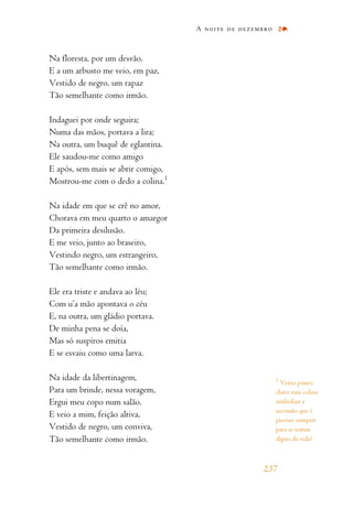 Na floresta, por um desvão.
E a um arbusto me veio, em paz,
Vestido de negro, um rapaz
Tão semelhante como irmão.
Indaguei por onde seguira;
Numa das mãos, portava a lira;
Na outra, um buquê de eglantina.
Ele saudou-me como amigo
E após, sem mais se abrir comigo,
Mostrou-me com o dedo a colina.1
Na idade em que se crê no amor,
Chorava em meu quarto o amargor
Da primeira desilusão.
E me veio, junto ao braseiro,
Vestindo negro, um estrangeiro,
Tão semelhante como irmão.
Ele era triste e andava ao léu;
Com u’a mão apontava o céu
E, na outra, um gládio portava.
De minha pena se doía,
Mas só suspiros emitia
E se esvaiu como uma larva.
Na idade da libertinagem,
Para um brinde, nessa voragem,
Ergui meu copo num salão.
E veio a mim, feição altiva,
Vestido de negro, um conviva,
Tão semelhante como irmão.
A noite de dezembro
237
1
Verso pouco
claro: esta colina
simboliza a
ascensão que é
preciso cumprir
para se tornar
digno da vida?
 