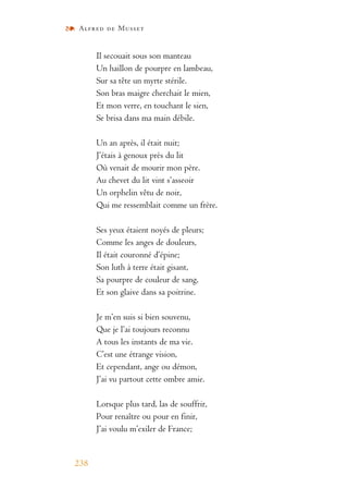 Alfred de Musset
238
Il secouait sous son manteau
Un haillon de pourpre en lambeau,
Sur sa tête un myrte stérile.
Son bras maigre cherchait le mien,
Et mon verre, en touchant le sien,
Se brisa dans ma main débile.
Un an après, il était nuit;
J’étais à genoux près du lit
Où venait de mourir mon père.
Au chevet du lit vint s’asseoir
Un orphelin vêtu de noir,
Qui me ressemblait comme un frère.
Ses yeux étaient noyés de pleurs;
Comme les anges de douleurs,
Il était couronné d’épine;
Son luth à terre était gisant,
Sa pourpre de couleur de sang,
Et son glaive dans sa poitrine.
Je m’en suis si bien souvenu,
Que je l’ai toujours reconnu
A tous les instants de ma vie.
C’est une étrange vision,
Et cependant, ange ou démon,
J’ai vu partout cette ombre amie.
Lorsque plus tard, las de souffrir,
Pour renaître ou pour en finir,
J’ai voulu m’exiler de France;
 