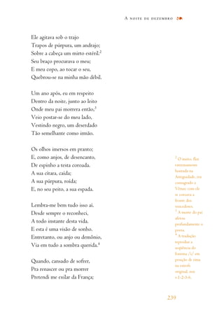 Ele agitava sob o trajo
Trapos de púrpura, um andrajo;
Sobre a cabeça um mirto estéril.2
Seu braço procurava o meu;
E meu copo, ao tocar o seu,
Quebrou-se na minha mão débil.
Um ano após, eu em respeito
Dentro da noite, junto ao leito
Onde meu pai morrera então,3
Veio postar-se do meu lado,
Vestindo negro, um deserdado
Tão semelhante como irmão.
Os olhos imersos em pranto;
E, como anjos, de desencanto,
De espinho a testa coroada.
A sua cítara, caída;
A sua púrpura, roída;
E, no seu peito, a sua espada.
Lembra-me bem tudo isso aí.
Desde sempre o reconheci,
A todo instante desta vida.
E esta é uma visão de sonho.
Entretanto, ou anjo ou demônio,
Via em tudo a sombra querida.4
Quando, cansado de sofrer,
Pra renascer ou pra morrer
Pretendi me exilar da França;
A noite de dezembro
239
2
O mirto, flor
extremamente
honrada na
Antiguidade, era
consagrado a
Vênus: com ele
se coroava a
fronte dos
vencedores.
3
A morte do pai
afetou
profundamente o
poeta.
4
A tradução
reproduz a
seqüência do
fonema /i/ em
posição de rima
na estrofe
original, nos
v.1-2-3-6.
 