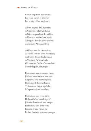 Alfred de Musset
240
Lorsqu’impatient de marcher,
J’ai voulu partir, et chercher
Les vestiges d’une espérance;
A Pise, au pied de l’Apennin;
A Cologne, en face du Rhin;
A Nice, au penchant des vallées;
A Florence, au fond des palais;
A Brigues, dans les vieux chalets;
Au sein des Alpes désolées;
A Gênes, sous les citronniers;
A Vevay, sous les verts pommiers;
Au Havre, devant l’Atlantique;
A Venise, à l’affreux Lido,
Où vient sur l’herbe d’un tombeau
Mourir la pâle Adriatique;
Partout où, sous ces vastes cieux,
J’ai lassé mon cœur et mes yeux,
Saignant d’une éternelle plaie;
Partout où le boiteux Ennui,
Traînant ma fatigue après lui,
M’a promené sur une claie;
Partout où, sans cesse altéré
De la soif d’un monde ignoré,
J’ai suivi l’ombre de mes songes;
Partout où, sans avoir vécu,
J’ai revu ce que j’avais vu,
La face humaine et ses mensonges;
 
