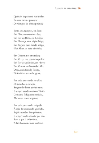 Quando, impaciente por mudar,
Eu quis partir e procurar
Os vestígios de uma esperança;
Junto aos Apeninos, em Pisa;
Em Nice, numa encosta lisa;
Em face do Reno, em Colônia;
Em Florença, num régio abrigo;
Em Brigues, num castelo antigo;
Nos Alpes, de neve tristonha;
Em Gênova, nos arvoredos;
Em Vevey, nos pomares quedos;
Em face do Atlântico, em Havre;
Em Veneza, no horrendo Lido,
Onde, num túmulo florido,
O Adriático sucumbe, grave;
Por toda parte onde, no chão,
Deitei olhos e coração,
Sangrando de um eterno peso;
E sempre aonde o manco Tédio,
Com uma fadiga sem remédio,
Me levava como se preso;
Por toda parte onde, crispado
À sede de um mundo ignorado,
Segui a sombra das quimeras;
E sempre onde, sem dar por isto,
Revi o que já tinha visto,
A face humana e suas misérias;
A noite de dezembro
241
 