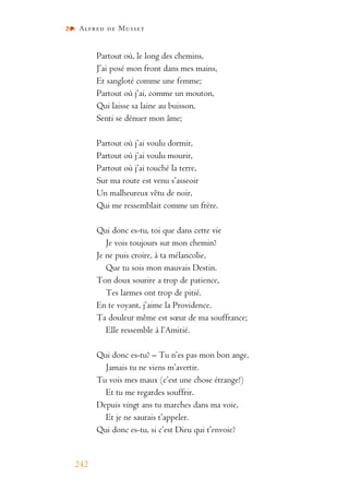 Alfred de Musset
242
Partout où, le long des chemins,
J’ai posé mon front dans mes mains,
Et sangloté comme une femme;
Partout où j’ai, comme un mouton,
Qui laisse sa laine au buisson,
Senti se dénuer mon âme;
Partout où j’ai voulu dormir,
Partout où j’ai voulu mourir,
Partout où j’ai touché la terre,
Sur ma route est venu s’asseoir
Un malheureux vêtu de noir,
Qui me ressemblait comme un frère.
Qui donc es-tu, toi que dans cette vie
Je vois toujours sur mon chemin?
Je ne puis croire, à ta mélancolie,
Que tu sois mon mauvais Destin.
Ton doux sourire a trop de patience,
Tes larmes ont trop de pitié.
En te voyant, j’aime la Providence.
Ta douleur même est sœur de ma souffrance;
Elle ressemble à l’Amitié.
Qui donc es-tu? – Tu n’es pas mon bon ange,
Jamais tu ne viens m’avertir.
Tu vois mes maux (c’est une chose étrange!)
Et tu me regardes souffrir.
Depuis vingt ans tu marches dans ma voie,
Et je ne saurais t’appeler.
Qui donc es-tu, si c’est Dieu qui t’envoie?
 