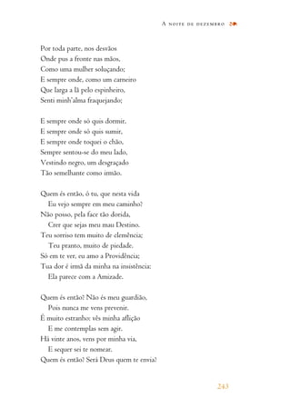 Por toda parte, nos desvãos
Onde pus a fronte nas mãos,
Como uma mulher soluçando;
E sempre onde, como um carneiro
Que larga a lã pelo espinheiro,
Senti minh’alma fraquejando;
E sempre onde só quis dormir,
E sempre onde só quis sumir,
E sempre onde toquei o chão,
Sempre sentou-se do meu lado,
Vestindo negro, um desgraçado
Tão semelhante como irmão.
Quem és então, ó tu, que nesta vida
Eu vejo sempre em meu caminho?
Não posso, pela face tão dorida,
Crer que sejas meu mau Destino.
Teu sorriso tem muito de clemência;
Teu pranto, muito de piedade.
Só em te ver, eu amo a Providência;
Tua dor é irmã da minha na insistência:
Ela parece com a Amizade.
Quem és então? Não és meu guardião,
Pois nunca me vens prevenir.
É muito estranho: vês minha aflição
E me contemplas sem agir.
Há vinte anos, vens por minha via,
E sequer sei te nomear.
Quem és então? Será Deus quem te envia?
A noite de dezembro
243
 
