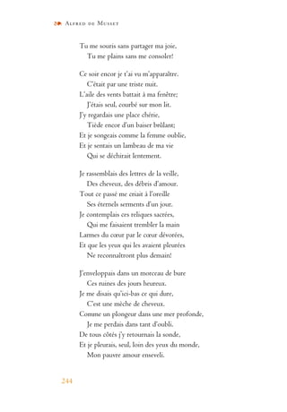 Alfred de Musset
244
Tu me souris sans partager ma joie,
Tu me plains sans me consoler!
Ce soir encor je t’ai vu m’apparaître.
C’était par une triste nuit.
L’aile des vents battait à ma fenêtre;
J’étais seul, courbé sur mon lit.
J’y regardais une place chérie,
Tiède encor d’un baiser brûlant;
Et je songeais comme la femme oublie,
Et je sentais un lambeau de ma vie
Qui se déchirait lentement.
Je rassemblais des lettres de la veille,
Des cheveux, des débris d’amour.
Tout ce passé me criait à l’oreille
Ses éternels serments d’un jour.
Je contemplais ces reliques sacrées,
Qui me faisaient trembler la main
Larmes du cœur par le cœur dévorées,
Et que les yeux qui les avaient pleurées
Ne reconnaîtront plus demain!
J’enveloppais dans un morceau de bure
Ces ruines des jours heureux.
Je me disais qu’ici-bas ce qui dure,
C’est une mèche de cheveux.
Comme un plongeur dans une mer profonde,
Je me perdais dans tant d’oubli.
De tous côtés j’y retournais la sonde,
Et je pleurais, seul, loin des yeux du monde,
Mon pauvre amour enseveli.
 