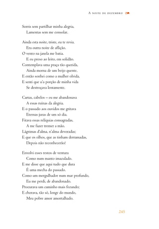 Sorris sem partilhar minha alegria,
Lamentas sem me consolar.
Ainda esta noite, triste, eu te revia.
Era outra noite de aflição.
O vento na janela me batia.
E eu preso ao leito, em solidão.
Contemplava uma praça tão querida,
Ainda morna de um beijo quente.
E então sonhei como a mulher olvida,
E senti que u’a porção de minha vida
Se destroçava lentamente.
Cartas, cabelos – eu me abandonava
A essas ruínas da alegria.
E o passado aos ouvidos me gritava
Eternas juras de um só dia.
Fitava essas relíquias consagradas,
A me fazer tremer a mão.
Lágrimas d’alma, n’alma devoradas;
E que os olhos, que as tinham derramadas,
Depois não reconhecerão!
Envolvi esses restos de ventura
Como num manto imaculado.
E me disse que aqui tudo que dura
É uma mecha do passado.
Como um mergulhador num mar profundo,
Eu me perdi, de abandonado.
Procurava um caminho mais fecundo;
E chorava, tão só, longe do mundo,
Meu pobre amor amortalhado.
A noite de dezembro
245
 