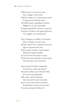 Alfred de Musset
246
J’allais poser le sceau de cire noire
Sur ce fragile et cher trésor.
J’allais le rendre, et, n’y pouvant pas croire,
En pleurant j’en doutais encor.
Ah! faible femme, orgueilleuse insensée,
Malgré toi, tu t’en souviendras!
Pourquoi, grand Dieu! mentir à sa pensée?
Pourquoi ces pleurs, cette gorge oppressée,
Ces sanglots, si tu n’aimais pas?
Oui, tu languis, tu souffres, et tu pleures;
Mais ta chimère est entre nous.
Eh bien, adieu! Vous compterez les heures
Qui me sépareront de vous.
Partez, partez, et dans ce cœur de glace
Emportez l’orgueil satisfait.
Je sens encor le mien jeune et vivace,
Et bien des maux pourront y trouver place
Sur le mal que vous m’avez fait.
Partez, partez! la Nature immortelle
N’a pas tout voulu vous donner.
Ah! pauvre enfant, qui voulez être belle,
Et ne savez pas pardonner!
Allez, allez, suivez la destinée;
Qui vous perd n’a pas tout perdu.
Jetez au vent notre amour consumée;
Éternel Dieu! toi que j’ai tant aimée,
Si tu pars, pourquoi m’aimes-tu?
 