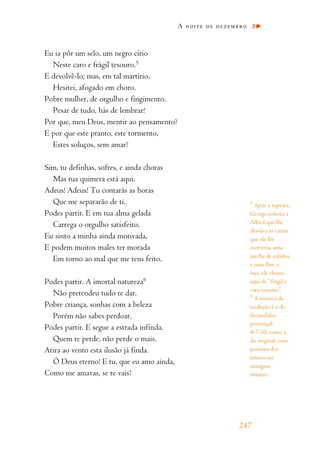 Eu ia pôr um selo, um negro círio
Neste caro e frágil tesouro.5
E devolvê-lo; mas, em tal martírio,
Hesitei, afogado em choro.
Pobre mulher, de orgulho e fingimento.
Pesar de tudo, hás de lembrar!
Por que, meu Deus, mentir ao pensamento?
E por que este pranto, este tormento,
Estes soluços, sem amar?
Sim, tu definhas, sofres, e ainda choras
Mas tua quimera está aqui.
Adeus! Adeus! Tu contarás as horas
Que me separarão de ti.
Podes partir. E em tua alma gelada
Carrega o orgulho satisfeito.
Eu sinto a minha ainda motivada,
E podem muitos males ter morada
Em torno ao mal que me tens feito.
Podes partir. A imortal natureza6
Não pretendeu tudo te dar.
Pobre criança, sonhas com a beleza
Porém não sabes perdoar.
Podes partir. E segue a estrada infinda.
Quem te perde, não perde o mais.
Atira ao vento esta ilusão já finda.
Ó Deus eterno! E tu, que eu amo ainda,
Como me amavas, se te vais?
A noite de dezembro
247
5
Após a ruptura,
George solicita a
Alfred que lhe
devolva as cartas
que ela lhe
escrevera, uma
mecha de cabelos
e uma flor: a
isso, ele chama
aqui de “frágil e
caro tesouro”.
6
A métrica da
tradução é a do
decassílabo
provençal:
4-7-10, como a
do original, com
permuta dos
termos no
sintagma
rimante.
 