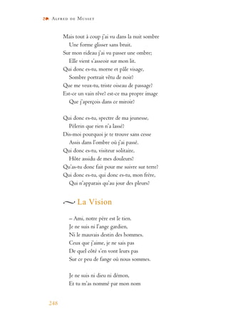 Alfred de Musset
248
Mais tout à coup j’ai vu dans la nuit sombre
Une forme glisser sans bruit.
Sur mon rideau j’ai vu passer une ombre;
Elle vient s’asseoir sur mon lit.
Qui donc es-tu, morne et pâle visage,
Sombre portrait vêtu de noir?
Que me veux-tu, triste oiseau de passage?
Est-ce un vain rêve? est-ce ma propre image
Que j’aperçois dans ce miroir?
Qui donc es-tu, spectre de ma jeunesse,
Pèlerin que rien n’a lassé?
Dis-moi pourquoi je te trouve sans cesse
Assis dans l’ombre où j’ai passé.
Qui donc es-tu, visiteur solitaire,
Hôte assidu de mes douleurs?
Qu’as-tu donc fait pour me suivre sur terre?
Qui donc es-tu, qui donc es-tu, mon frère,
Qui n’apparais qu’au jour des pleurs?
La Vision
– Ami, notre père est le tien.
Je ne suis ni l’ange gardien,
Ni le mauvais destin des hommes.
Ceux que j’aime, je ne sais pas
De quel côté s’en vont leurs pas
Sur ce peu de fange où nous sommes.
Je ne suis ni dieu ni démon,
Et tu m’as nommé par mon nom
 