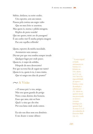 Súbito, deslizou, na noite oculto,
Um espectro, sem um rumor.
Passou pela cortina um negro vulto
Que no meu leito se assentou.
Mas quem és, morna e pálida miragem,
Réplica de preto vestida?
Que me queres, triste ave de passagem?
É um sonho vão? É minha própria imagem
Por este espelho refletida?
Quem, espectro da minha mocidade,
Aventureiro sem cansaço.
Diz-me por que essa sombra sempre invade
Qualquer lugar por onde passo.
Quem és, ó viajor da solidão,
Hóspede do meu desencanto?
Por que na terra hás de seguir-me tanto?
Quem és tu, quem és tu, ó meu irmão,
Que só surges nos dias de pranto?7
A Visão
– O nosso pai é o teu, amigo.
Não sou quem guarda do perigo
Nem o mau destino dos homens.
Esses que amo, não sei bem
Qual é a sina que eles têm
Por essa lama onde ainda somos.
Eu não sou deus nem sou demônio.
E me doaste o nome idôneo
A noite de dezembro
249
7
A nona original
se funda
inteiramente no
fonema /e/,
fechado em
2-4 e aberto
em 1-3 e em
5-6-7-8-9. Na
impossibilidade
de repetir o
fonema, a nona
da tradução o
substitui por
/a/, aberto no
quarteto inicial
mas preservando
ao menos a
isonomia
fonológica do
quinteto final.
As notas 1, 2 e 5
são traduzidas de
Geneviève Bulli
(op. cit).
 