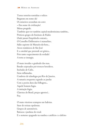 Torres torreões torrinhas e tolices
Brigaram em nome da?
Os mineiros secundam em coro:
– Em nome da civilização!
Minas progride.
Também quer ter também capital moderníssima também...
Pórticos gregos do Instituto de Rádio
Onde jamais Empédocles entrará...
O Conselho Deliberativo é manuelino,
Salão sapiente de Manuéis-da-hora...
Arcos românicos de São José
E a catedral que pretende ser gótica...
Pois tanto esquecimento da verdade!
A terra se insurgiu.
O mato invadiu o gradeado das ruas,
Bondes sopesados por troncos hercúleos,
Incêndio de Cafés,
Setas inflamadas,
Comboio de trânsfugas pra Rio de Janeiro,
A ramaria crequenta cegando as janelas
Com a poeira dura das folhagens...
Aquele homem fugiu.
A imitação fugiu.
Clareiras do Brasil, praças agrestes!...
Paz.
O mato vitorioso acampou nas ladeiras.
Suor de resinas opulentas.
Grupos de automóveis.
Baitacas e jandaias do rosal.
E o noturno apagando na sombra o artifício e o defeito
206
Mário de Andrade
 