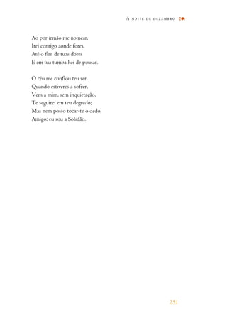 Ao por irmão me nomear.
Irei contigo aonde fores,
Até o fim de tuas dores
E em tua tumba hei de pousar.
O céu me confiou teu ser.
Quando estiveres a sofrer,
Vem a mim, sem inquietação.
Te seguirei em teu degredo;
Mas nem posso tocar-te o dedo,
Amigo: eu sou a Solidão.
A noite de dezembro
251
 