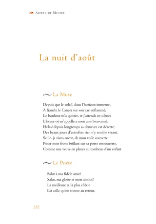 Alfred de Musset
252
La nuit d’août
La Muse
Depuis que le soleil, dans l’horizon immense,
A franchi le Cancer sur son axe enflammé,
Le bonheur m’a quittée, et j’attends en silence
L’heure où m’appellera mon ami bien-aimé.
Hélas! depuis longtemps sa demeure est déserte;
Des beaux jours d’autrefois rien n’y semble vivant.
Seule, je viens encor, de mon voile couverte,
Poser mon front brûlant sur sa porte entrouverte,
Comme une veuve en pleurs au tombeau d’un enfant
Le Poète
Salut à ma fidèle amie!
Salut, ma gloire et mon amour!
La meilleure et la plus chérie
Est celle qu’on trouve au retour.
 