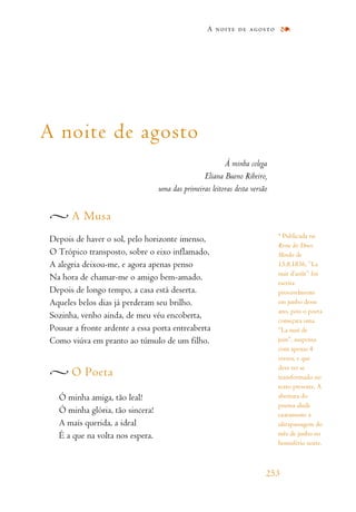 A noite de agosto
À minha colega
Eliana Bueno Ribeiro,
uma das primeiras leitoras desta versão
A Musa
Depois de haver o sol, pelo horizonte imenso,
O Trópico transposto, sobre o eixo inflamado,
A alegria deixou-me, e agora apenas penso
Na hora de chamar-me o amigo bem-amado.
Depois de longo tempo, a casa está deserta.
Aqueles belos dias já perderam seu brilho.
Sozinha, venho ainda, de meu véu encoberta,
Pousar a fronte ardente a essa porta entreaberta
Como viúva em pranto ao túmulo de um filho.
O Poeta
Ó minha amiga, tão leal!
Ó minha glória, tão sincera!
A mais querida, a ideal
É a que na volta nos espera.
A noite de agosto
253
* Publicada na
Revue des Deux
Mondes de
15.8.1836, “La
nuit d’août” foi
escrita
provavelmente
em junho desse
ano, pois o poeta
começara uma
“La nuit de
juin”, suspensa
com apenas 4
versos, e que
deve ter se
transformado no
texto presente. A
abertura do
poema alude
exatamente à
ultrapassagem do
mês de junho no
hemisfério norte.
 