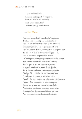 Alfred de Musset
254
L’opinion et l’avarice
Viennent un temps de m’emporter.
Salut, ma mère et ma nourrice!
Salut, salut, consolatrice!
Ouvre tes bras, je viens chanter.
La Muse
Pourquoi, cœur altéré, cœur lassé d’espérance,
T’enfuis-tu si souvent pour revenir si tard?
Que t’en vas-tu chercher, sinon quelque hasard?
Et que rapportes-tu, sinon quelque souffrance?
Que fais-tu loin de moi, quand j’attends jusqu’au jour?
Tu suis un pâle éclair dans une nuit profonde.
Il ne te restera de tes plaisirs du monde
Qu’un impuissant mépris pour notre honnête amour.
Ton cabinet d’étude est vide quand j’arrive;
Tandis qu’à ce balcon, inquiète et pensive,
Je regarde en rêvant les murs de ton jardin,
Tu te livres dans l’ombre à ton mauvais destin.
Quelque fière beauté te retient dans sa chaîne,
Et tu laisses mourir cette pauvre verveine
Dont les derniers rameaux, en des temps plus heureux,
Devaient être arrosés des larmes de tes yeux.
Cette triste verdure est mon vivant symbole;
Ami, de ton oubli nous mourrons toutes deux,
Et son parfum léger, comme l’oiseau qui vole,
Avec mon souvenir s’enfuira dans les cieux.
 