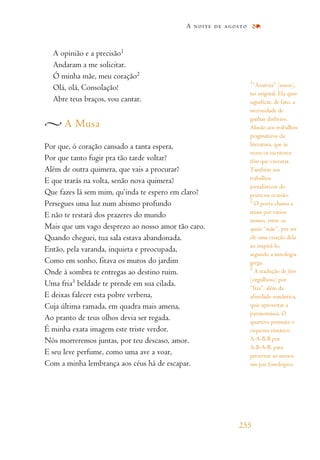 A opinião e a precisão1
Andaram a me solicitar.
Ó minha mãe, meu coração2
Olá, olá, Consolação!
Abre teus braços, vou cantar.
A Musa
Por que, ó coração cansado a tanta espera,
Por que tanto fugir pra tão tarde voltar?
Além de outra quimera, que vais a procurar?
E que trarás na volta, senão nova quimera?
Que fazes lá sem mim, qu’inda te espero em claro?
Persegues uma luz num abismo profundo
E não te restará dos prazeres do mundo
Mais que um vago desprezo ao nosso amor tão caro.
Quando cheguei, tua sala estava abandonada.
Então, pela varanda, inquieta e preocupada,
Como em sonho, fitava os muros do jardim
Onde à sombra te entregas ao destino ruim.
Uma fria3 beldade te prende em sua cilada.
E deixas falecer esta pobre verbena,
Cuja última ramada, em quadra mais amena,
Ao pranto de teus olhos devia ser regada.
É minha exata imagem este triste verdor.
Nós morreremos juntas, por teu descaso, amor.
E seu leve perfume, como uma ave a voar,
Com a minha lembrança aos céus há de escapar.
A noite de agosto
255
1
“Avareza” (avarice),
no original. Ela quer
significar, de fato, a
necessidade de
ganhar dinheiro.
Alusão aos trabalhos
pragmáticos da
literatura, que às
vezes os escritores
têm que executar.
Também aos
trabalhos
jornalísticos do
poeta na ocasião.
2
O poeta chama a
musa por vários
nomes, entre os
quais “mãe”, por ser
ele uma criação dela
ao inspirá-lo,
segundo a mitologia
grega.
3
A tradução de fière
(orgulhosa) por
“fria”, além da
afinidade semântica,
quis aproveitar a
paranomásia. O
quarteto permuta o
esquema rimático
A-A-B-B por
A-B-A-B, para
preservar ao menos
um par fonológico.
 