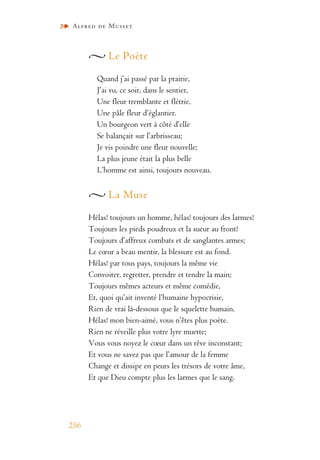 Alfred de Musset
256
Le Poète
Quand j’ai passé par la prairie,
J’ai vu, ce soir, dans le sentier,
Une fleur tremblante et flétrie,
Une pâle fleur d’églantier.
Un bourgeon vert à côté d’elle
Se balançait sur l’arbrisseau;
Je vis poindre une fleur nouvelle;
La plus jeune était la plus belle
L’homme est ainsi, toujours nouveau.
La Muse
Hélas! toujours un homme, hélas! toujours des larmes!
Toujours les pieds poudreux et la sueur au front!
Toujours d’affreux combats et de sanglantes armes;
Le cœur a beau mentir, la blessure est au fond.
Hélas! par tous pays, toujours la même vie
Convoiter, regretter, prendre et tendre la main;
Toujours mêmes acteurs et même comédie,
Et, quoi qu’ait inventé l’humaine hypocrisie,
Rien de vrai là-dessous que le squelette humain.
Hélas! mon bien-aimé, vous n’êtes plus poète.
Rien ne réveille plus votre lyre muette;
Vous vous noyez le cœur dans un rêve inconstant;
Et vous ne savez pas que l’amour de la femme
Change et dissipe en peurs les trésors de votre âme,
Et que Dieu compte plus les larmes que le sang.
 