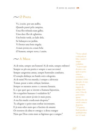 O Poeta
Vi, à noite, por um atalho,
Quando passei pela campina,
Uma flor trêmula num galho,
Uma doce flor de eglantina.
Um botão verde, ao lado dela,
Se balançava no jardim.
Vi brotar uma bem singela;
A mais jovem era a mais bela:
O homem, sempre novo, é assim.
A Musa
Ai de mim, sempre um homem! Ai de mim, sempre embates!
Sempre os pés em poeira e sempre o suor no rosto!
Sempre sangrentas armas, sempre horrendos combates.
O coração disfarça; no fundo está o desgosto.
Ai de mim! No teu mundo, é sempre a aleivosia:
Tomar, puxar a mão; cobiçar, lastimar.
Sempre os mesmos atores e a mesma fantasia.
E, o que quer que se invente a humana hipocrisia,
Só o esqueleto humano é verdadeiro lá.4
Ai de ti, meu amor: já não és mais poeta.
A tua lira muda a nada mais desperta.5
Tu afogaste o peito num sonhar inconstante.
E já nem sabes mais que o fascínio da amante
Os tesouros da alma te estraga e a deixa exangue
Nem que Deus conta mais as lágrimas que o sangue.6
A noite de agosto
257
4
Verso radical:
a vida pode ser
falsa; a morte é
sempre
verdadeira.
5
A provocação
da musa – seu
apelo ao poeta
contra a
ociosidade –
produziu o efeito
desejado: As noites
são a própria
negação da
prolepse deste
verso. A lira do
poeta estava
apenas
adormecida, não
estéril: a musa a
despertou.
6
O quarteto
final reproduz a
quádrupla rima
em /a/ nasal.
 