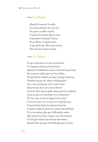 Alfred de Musset
258
Le Poète
Quand j’ai traversé la vallée,
Un oiseau chantait sur son nid.
Ses petits, sa chère couvée,
Venaient de mourir dans la nuit.
Cependant il chantait l’aurore;
O ma Muse, ne pleurez pas!
A qui perd tout, Dieu reste encore,
Dieu là-haut, l’espoir ici-bas.
La Muse
Et que trouveras-tu, le jour où la misère
Te ramènera seul au paternel foyer?
Quand tes tremblantes mains essuieront la poussière
De ce pauvre réduit que tu crois oublier,
De quel front viendras-tu, dans ta propre demeure,
Chercher un peu de calme et d’hospitalité?
Une voix sera là pour crier à toute heure
Qu’as-tu fait de ta vie et de ta liberté?
Crois-tu donc qu’on oublie autant qu’on le souhaite?
Crois-tu qu’en te cherchant tu te retrouveras?
De ton cœur ou de toi lequel est le poète?
C’est ton cœur, et ton cœur ne te répondra pas.
L’amour l’aura brisé; les passions funestes
L’auront rendu de pierre au contact des méchants;
Tu n’en sentiras plus que d’effroyables restes,
Qui remueront encor, comme ceux des serpents.
O ciel! qui t’aidera? que ferai-je moi-même,
Quand celui qui peut tout défendra que je t’aime,
 