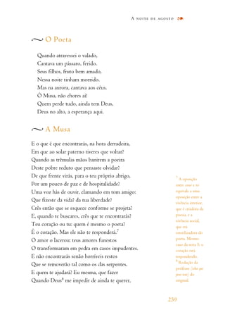 O Poeta
Quando atravessei o valado,
Cantava um pássaro, ferido.
Seus filhos, fruto bem amado,
Nessa noite tinham morrido.
Mas na aurora, cantava aos céus.
Ó Musa, não chores aí!
Quem perde tudo, ainda tem Deus,
Deus no alto, a esperança aqui.
A Musa
E o que é que encontrarás, na hora derradeira,
Em que ao solar paterno tiveres que voltar?
Quando as trêmulas mãos banirem a poeira
Deste pobre reduto que pensaste olvidar?
De que frente virás, para o teu próprio abrigo,
Por um pouco de paz e de hospitalidade?
Uma voz hás de ouvir, clamando em tom amigo:
Que fizeste da vida? da tua liberdade?
Crês então que se esquece conforme se projeta?
E, quando te buscares, crês que te encontrarás?
Teu coração ou tu: quem é mesmo o poeta?
É o coração. Mas ele não te responderá.7
O amor o lacerou: teus amores funestos
O transformaram em pedra em casos impudentes.
E não encontrarás senão horríveis restos
Que se removerão tal como os das serpentes.
E quem te ajudará? Eu mesma, que fazer
Quando Deus8
me impedir de ainda te querer,
A noite de agosto
259
7
A oposição
entre coeur e toi
equivale a uma
oposição entre a
vivência interior,
que é criadora da
poesia, e a
vivência social,
que era
esterilizadora do
poeta. Mesmo
caso da nota 5: o
coração está
respondendo.
8
Redução da
perífrase (celui qui
peut tout) do
original.
 