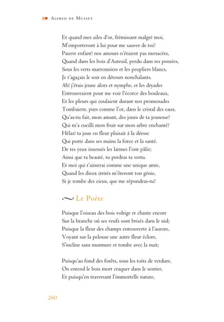 Alfred de Musset
260
Et quand mes ailes d’or, frémissant malgré moi,
M’emporteront à lui pour me sauver de toi?
Pauvre enfant! nos amours n’étaient pas menacées,
Quand dans les bois d’Auteuil, perdu dans tes pensées,
Sous les verts marronniers et les peupliers blancs,
Je t’agaçais le soir en détours nonchalants.
Ah! j’étais jeune alors et nymphe, et les dryades
Entrouvraient pour me voir l’écorce des bouleaux,
Et les pleurs qui coulaient durant nos promenades
Tombaient, purs comme l’or, dans le cristal des eaux.
Qu’as-tu fait, mon amant, des jours de ta jeunesse?
Qui m’a cueilli mon fruit sur mon arbre enchanté?
Hélas! ta joue en fleur plaisait à la déesse
Qui porte dans ses mains la force et la santé.
De tes yeux insensés les larmes l’ont pâlie;
Ainsi que ta beauté, tu perdras ta vertu.
Et moi qui t’aimerai comme une unique amie,
Quand les dieux irrités m’ôteront ton génie,
Si je tombe des cieux, que me répondras-tu?
Le Poète
Puisque l’oiseau des bois voltige et chante encore
Sur la branche où ses veufs sont brisés dans le nid;
Puisque la fleur des champs entrouverte à l’aurore,
Voyant sur la pelouse une autre fleur éclore,
S’incline sans murmure et tombe avec la nuit;
Puisqu’au fond des forêts, sous les toits de verdure,
On entend le bois mort craquer dans le sentier,
Et puisqu’en traversant l’immortelle nature,
 