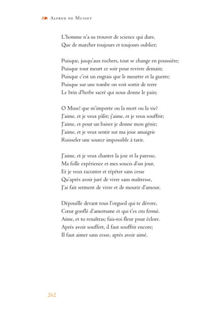 Alfred de Musset
262
L’homme n’a su trouver de science qui dure,
Que de marcher toujours et toujours oublier;
Puisque, jusqu’aux rochers, tout se change en poussière;
Puisque tout meurt ce soir pour revivre demain;
Puisque c’est un engrais que le meurtre et la guerre;
Puisque sur une tombe on voit sortir de terre
Le brin d’herbe sacré qui nous donne le pain;
O Muse! que m’importe ou la mort ou la vie?
J’aime, et je veux pâlir; j’aime, et je veux souffrir;
J’aime, et pour un baiser je donne mon génie;
J’aime, et je veux sentir sur ma joue amaigrie
Ruisseler une source impossible à tarir.
J’aime, et je veux chanter la joie et la paresse,
Ma folle expérience et mes soucis d’un jour,
Et je veux raconter et répéter sans cesse
Qu’après avoir juré de vivre sans maîtresse,
J’ai fait serment de vivre et de mourir d’amour.
Dépouille devant tous l’orgueil qui te dévore,
Cœur gonflé d’amertume et qui t’es cru fermé.
Aime, et tu renaîtras; fais-toi fleur pour éclore.
Après avoir souffert, il faut souffrir encore;
Il faut aimer sans cesse, après avoir aimé.
 