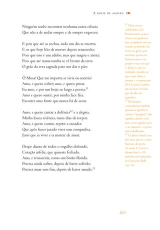 Ninguém soube encontrar nenhuma outra ciência
Que não a de andar sempre e de sempre esquecer;
E pois que até as rochas, tudo um dia se encerra,
E os que hoje hão de morrer depois renascerão;
Pois que isso é um adubo, mas que magoa e aterra;
Pois que até numa tumba se vê brotar da terra
O grão da erva sagrada para nos dar o pão:
Ó Musa! Que me importa se vivia ou morria?
Amo, e quero sofrer; amo, e quero penar.
Eu amo, e por um beijo eu largo a poesia.11
Amo e quero sentir, por minha face fria,
Escorrer uma fonte que nunca há de secar.
Amo, e quero cantar a dolência12
e a alegria,
Minha louca vivência, meus dias de torpor.
Amo, e quero contar, repetir a ousadia:
Que após haver jurado viver sem companhia,
Jurei que ia viver e ia morrer de amor.
Despe diante de todos o orgulho dolorido,
Coração infeliz, que quiseste fechado.
Ama, e renascerás, como um botão florido.
Precisa ainda sofrer, depois de haver sofrido;
Precisa amar sem fim, depois de haver amado.13
A noite de agosto
263
11
Outro verso
emblemático do
Romantismo, pouco
sincero na aparência
mas verdadeiro em seu
sentido profundo: ele
troca seu gênio por
um beijo apenas na
fantasia (isto é: no
próprio verso em que
o declara), não na
realidade. Lembre-se
que, entre salvar a
amante e o manuscrito
d’Os Lusíadas, Camões
não hesitou. E tinha
que decidir em
segundos.
12
Declaração
contraditória também
apenas na aparência:
cantar a “preguiça” não
significa adesão a ela,
mas a sua negação, pois
– ao cantá-la – o poeta
está trabalhando.
13
O dístico final é um
dos mais típicos e mais
famosos do poeta.
As notas 1 (exceto a
última frase) e 10
também são traduzidas
de Geneviève Bulli
(op. cit).
 