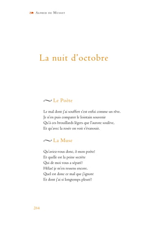Alfred de Musset
264
La nuit d’octobre
Le Poète
Le mal dont j’ai souffert s’est enfui comme un rêve.
Je n’en puis comparer le lointain souvenir
Qu’à ces brouillards légers que l’aurore soulève,
Et qu’avec la rosée on voit s’évanouir.
La Muse
Qu’aviez-vous donc, ô mon poète!
Et quelle est la peine secrète
Qui de moi vous a séparé?
Hélas! je m’en ressens encore.
Quel est donc ce mal que j’ignore
Et dont j’ai si longtemps pleuré?
 