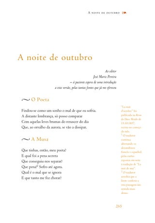 A noite de outubro
Ao editor
José Mario Pereira
– à paciente espera de uma introdução
a esta versão, pelas tantas fontes que já me ofereceu
O Poeta
Findou-se como um sonho o mal de que eu sofria.
A distante lembrança, só posso comparar
Com aquelas leves brumas do renascer do dia
Que, ao orvalho da aurora, se vão a dissipar.
A Musa
Que tinhas, então, meu poeta?
E qual foi a pena secreta
Que conseguiu nos separar?
Que pena!2 Sofro até agora.
Qual é o mal que se ignora
E que tanto me fez chorar?
A noite de outubro
265
“La nuit
d’octobre” foi
publicada na Revue
des Deux Mondes de
15.10.1837,
escrita no começo
do mês.
1
O tradutor
continua
alternando os
alexandrinos
francês e espanhol,
pelas razões
expostas em nota
à tradução de “La
nuit de mai”.
2
O tradutor
acredita que a
litote conferiu a
esta passagem um
sentido mais
denso.
 