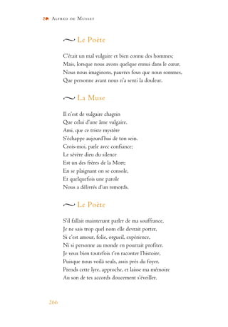 Alfred de Musset
266
Le Poète
C’était un mal vulgaire et bien connu des hommes;
Mais, lorsque nous avons quelque ennui dans le cœur,
Nous nous imaginons, pauvres fous que nous sommes,
Que personne avant nous n’a senti la douleur.
La Muse
Il n’est de vulgaire chagrin
Que celui d’une âme vulgaire.
Ami, que ce triste mystère
S’échappe aujourd’hui de ton sein.
Crois-moi, parle avec confiance;
Le sévère dieu du silence
Est un des frères de la Mort;
En se plaignant on se console,
Et quelquefois une parole
Nous a délivrés d’un remords.
Le Poète
S’il fallait maintenant parler de ma souffrance,
Je ne sais trop quel nom elle devrait porter,
Si c’est amour, folie, orgueil, expérience,
Ni si personne au monde en pourrait profiter.
Je veux bien toutefois t’en raconter l’histoire,
Puisque nous voilà seuls, assis près du foyer.
Prends cette lyre, approche, et laisse ma mémoire
Au son de tes accords doucement s’éveiller.
 