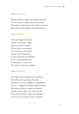 O Poeta
Era um mal bem vulgar, bem sabido das gentes.
Mas, se temos u’a mágoa dentro do coração,
Nós sempre imaginamos, como pobres dementes,
Que antes de nós ninguém sofreu dessa ilusão.
A Musa
Só há um vulgar sofrimento:
Aquele de uma alma vulgar.
Que esse mistério singular
Hoje te fuja ao pensamento.
Com confiança conta tudo;
Aquele severo deus mudo
É como da morte um emblema.
O ser se livra quando chora,
E uma palavra, a certa hora,
Nos salva às vezes de um dilema.
O Poeta
Se eu agora devesse falar de meu tormento,
Não saberia bem que nome lhe doar:
Se loucura ou amor, orgulho ou cumprimento,
E nem se a alguém no mundo podia aproveitar.
Mas quero todavia te contar essa história
Porque estamos aqui, a sós, em nosso lar.
Toma esta lira, vem, e deixa-me a memória
Ao som de teus acordes, de leve, despertar.
A noite de outubro
267
 