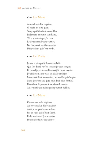Alfred de Musset
268
La Muse
Avant de me dire ta peine,
O poëte! en es-tu guéri?
Songe qu’il t’en faut aujourd’hui
Parler sans amour et sans haine.
S’il te souvient que j’ai reçu
Le doux nom de consolatrice,
Ne fais pas de moi la complice
Des passions qui t’ont perdu.
Le Poète
Je suis si bien guéri de cette maladie,
Que j’en doute parfois lorsque j’y veux songer;
Et quand je pense aux lieux où j’ai risqué ma vie,
J’y crois voir à ma place un visage étranger.
Muse, sois donc sans crainte; au souffle qui t’inspire
Nous pouvons sans péril tous deux nous confier.
Il est doux de pleurer, il est doux de sourire
Au souvenir des maux qu’on pourrait oublier.
La Muse
Comme une mère vigilante
Au berceau d’un fils bien-aimé,
Ainsi je me penche tremblante
Sur ce cœur qui m’était fermé.
Parle, ami, – ma lyre attentive
D’une note faible et plaintive
 