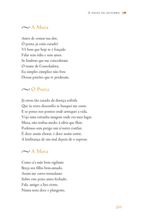 A Musa
Antes de contar tua dor,
Ó poeta, já estás curado?
Vê bem que hoje te é forçado
Falar sem ódio e sem amor.
Se lembras que me concederam
O nome de Consoladora,
Eu simples cúmplice não fora
Dessas paixões que te perderam.
O Poeta
Já estou tão curado da doença sofrida
Que às vezes desconfio se busquei me curar.
E se penso nos pontos onde arrisquei a vida,
Vejo uma estranha imagem onde era meu lugar.
Musa, não tenhas medo: à idéia que fluir,
Podemos sem perigo um n’outro confiar.
É doce assim chorar, é doce assim sorrir,
À lembrança de um mal depois de o superar.
A Musa
Como u’a mãe bem vigilante
Berça seu filho bem-amado,
Assim me curvo tremulante
Sobre este peito antes fechado.
Fala, amigo: a lira ciente,
Numa nota doce e plangente,
A noite de outubro
269
 