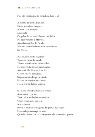 Não são esmeraldas, são turmalinas bem se vê:
A casinha de taipa a beira-rio.
Canoa abicada na margem,
A bruma das monções,
Mais nada.
Os galhos lavam matinalmente os cabelos
Na água barrenta indiferente.
As ondas sozinhas do Paraíba
Morrem avermelhadas mornas cor-de-febre.
E a febre...
Não sejamos muito exigentes.
Todos os países do mundo
Têm os seus Guaicuís emboscados
No sossego das ribanceiras dolentes.
As carneiradas ficavam pra trás...
O trem passava apavorado.
Só parou muito longe na estação
Pra que os romeiros saudassem
Nosso senhor da Boa-Viagem.
Ele ficava imóvel na beira dos trilhos
Amarrado à cegueira.
Trazia só os mulambos necessários
Como convém aos santos e
Aos avarentos.
Porém o netinho corria junto das janelas dos vagões
Com o chapéu do cego na mão.
Quando a esmola caía – com que triunfo! – o menino gritava:
208
Mário de Andrade
 
