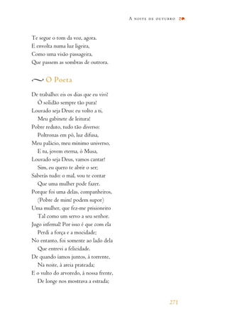 Te segue o tom da voz, agora.
E envolta numa luz ligeira,
Como uma visão passageira,
Que passem as sombras de outrora.
O Poeta
De trabalho: eis os dias que eu vivi!
Ó solidão sempre tão pura!
Louvado seja Deus: eu volto a ti,
Meu gabinete de leitura!
Pobre reduto, tudo tão diverso:
Poltronas em pó, luz difusa,
Meu palácio, meu mínimo universo,
E tu, jovem eterna, ó Musa,
Louvado seja Deus, vamos cantar!
Sim, eu quero te abrir o ser;
Saberás tudo: o mal, vou te contar
Que uma mulher pode fazer.
Porque foi uma delas, companheiros,
(Pobre de mim! podem supor)
Uma mulher, que fez-me prisioneiro
Tal como um servo a seu senhor.
Jugo infernal! Por isso é que com ela
Perdi a força e a mocidade;
No entanto, foi somente ao lado dela
Que entrevi a felicidade.
De quando íamos juntos, à torrente,
Na noite, à areia prateada;
E o vulto do arvoredo, à nossa frente,
De longe nos mostrava a estrada;
A noite de outubro
271
 