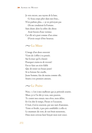 Alfred de Musset
272
Je vois encore, aux rayons de la lune,
Ce beau corps plier dans mes bras...
N’en parlons plus... – je ne prévoyais pas
Où me conduirait la Fortune.
Sans doute alors la colère des dieux
Avait besoin d’une victime;
Car elle m’a puni comme d’un crime
D’avoir essayé d’être heureux.
La Muse
L’image d’un doux souvenir
Vient de s’offrir à ta pensée.
Sur la trace qu’il a laissée
Pourquoi crains-tu de revenir?
Est-ce faire un récit fidèle
Que de renier ses beaux jours?
Si ta fortune fut cruelle,
Jeune homme, fais du moins comme elle,
Souris à tes premiers amours.
Le Poète
Non, – c’est à mes malheurs que je prétends sourire.
Muse, je te l’ai dit: je veux, sans passion,
Te conter mes ennuis, mes rêves, mon délire,
Et t’en dire le temps, l’heure et l’occasion.
C’était, il m’en souvient, par une nuit d’automne,
Triste et froide, à peu près semblable à celle-ci;
Le murmure du vent, de son bruit monotone,
Dans mon cerveau lassé berçait mon noir souci.
 