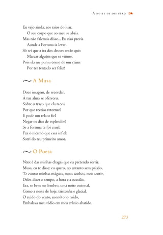 Eu vejo ainda, aos raios do luar,
O seu corpo que ao meu se abria.
Mas não falemos disso... Eu não previa
Aonde a Fortuna ia levar.
Só sei que a ira dos deuses então quis
Marcar alguém que se vitime.
Pois ela me puniu como de um crime
Por ter tentado ser feliz!
A Musa
Doce imagem, de recordar,
À tua alma se ofereceu.
Sobre o traço que ela teceu
Por que receias retornar?
E pode um relato fiel
Negar os dias de esplendor?
Se a fortuna te foi cruel,
Faz o mesmo que essa infiel:
Sorri do teu primeiro amor.
O Poeta
Não: é das minhas chagas que eu pretendo sorrir.
Musa, eu te disse: eu quero, no entanto sem paixão,
Te contar minhas mágoas, meus sonhos, meu sentir,
Deles dizer o tempo, a hora e a ocasião.
Era, se bem me lembro, uma noite outonal,
Como a noite de hoje, tristonha e glacial.
O ruído do vento, monótono ruído,
Embalava meu tédio em meu crânio abatido.
A noite de outubro
273
 
