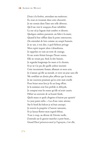 Alfred de Musset
274
J’étais à la fenêtre, attendant ma maîtresse;
Et, tout en écoutant dans cette obscurité,
Je me sentais dans l’âme une telle détresse,
Qu’il me vint le soupçon d’une infidélité.
La rue où je logeais était sombre et déserte;
Quelques ombres passaient, un falot à la main;
Quand la bise sifflait dans la porte entrouverte,
On entendait de loin comme un soupir humain.
Je ne sais, à vrai dire, à quel fâcheux présage
Mon esprit inquiet alors s’abandonna.
Je rappelais en vain un reste de courage,
Et me sentis frémir lorsque l’heure sonna.
Elle ne venait pas. Seul, la tête baissée,
Je regardai longtemps les murs et le chemin,
Et je ne t’ai pas dit quelle ardeur insensée
Cette inconstante femme allumait en mon sein;
Je n’aimais qu’elle au monde, et vivre un jour sans elle
Me semblait un destin plus affreux que la mort.
Je me souviens pourtant qu’en cette nuit cruelle
Pour briser mon lien je fis un long effort.
Je la nommai cent fois perfide et déloyale,
Je comptai tous les maux qu’elle m’avait causés.
Hélas! au souvenir de sa beauté fatale,
Quels maux et quels chagrins n’étaient pas apaisés!
Le jour parut enfin. – Las d’une vaine attente,
Sur le bord du balcon je m’étais assoupi;
Je rouvris la paupière à l’aurore naissante,
Et je laissai flotter mon regard ébloui.
Tout à coup, au détour de l’étroite ruelle,
J’entends sur le gravier marcher à petit bruit...
Grand Dieu! préservez-moi! je l’aperçois, c’est elle;
 