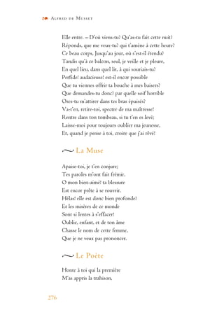 Alfred de Musset
276
Elle entre. – D’où viens-tu? Qu’as-tu fait cette nuit?
Réponds, que me veux-tu? qui t’amène à cette heure?
Ce beau corps, Jusqu’au jour, où s’est-il étendu?
Tandis qu’à ce balcon, seul, je veille et je pleure,
En quel lieu, dans quel lit, à qui souriais-tu?
Perfide! audacieuse! est-il encor possible
Que tu viennes offrir ta bouche à mes baisers?
Que demandes-tu donc? par quelle soif horrible
Oses-tu m’attirer dans tes bras épuisés?
Va-t’en, retire-toi, spectre de ma maîtresse!
Rentre dans ton tombeau, si tu t’en es levé;
Laisse-moi pour toujours oublier ma jeunesse,
Et, quand je pense à toi, croire que j’ai rêvé!
La Muse
Apaise-toi, je t’en conjure;
Tes paroles m’ont fait frémir.
O mon bien-aimé! ta blessure
Est encor prête à se rouvrir.
Hélas! elle est donc bien profonde?
Et les misères de ce monde
Sont si lentes à s’effacer!
Oublie, enfant, et de ton âme
Chasse le nom de cette femme,
Que je ne veux pas prononcer.
Le Poète
Honte à toi qui la première
M’as appris la trahison,
 
