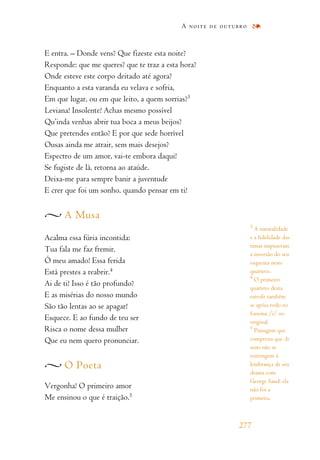 E entra. – Donde vens? Que fizeste esta noite?
Responde: que me queres? que te traz a esta hora?
Onde esteve este corpo deitado até agora?
Enquanto a esta varanda eu velava e sofria,
Em que lugar, ou em que leito, a quem sorrias?3
Leviana! Insolente! Achas mesmo possível
Qu’inda venhas abrir tua boca a meus beijos?
Que pretendes então? E por que sede horrível
Ousas ainda me atrair, sem mais desejos?
Espectro de um amor, vai-te embora daqui!
Se fugiste de lá, retorna ao ataúde.
Deixa-me para sempre banir a juventude
E crer que foi um sonho, quando pensar em ti!
A Musa
Acalma essa fúria incontida:
Tua fala me faz fremir.
Ó meu amado! Essa ferida
Está prestes a reabrir.4
Ai de ti! Isso é tão profundo?
E as misérias do nosso mundo
São tão lentas ao se apagar!
Esquece. E ao fundo de teu ser
Risca o nome dessa mulher
Que eu nem quero pronunciar.
O Poeta
Vergonha! O primeiro amor
Me ensinou o que é traição.5
A noite de outubro
277
3
A naturalidade
e a fidelidade das
rimas impuseram
a inversão do seu
esquema neste
quarteto.
4
O primeiro
quarteto desta
estrofe também
se apóia todo no
fonema /i/ no
original.
5
Passagem que
comprova que As
noites não se
restringem à
lembrança de seu
drama com
George Sand: ela
não foi a
primeira.
 