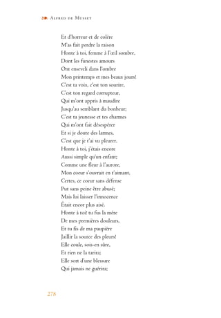 Alfred de Musset
278
Et d’horreur et de colère
M’as fait perdre la raison
Honte à toi, femme à l’œil sombre,
Dont les funestes amours
Ont enseveli dans l’ombre
Mon printemps et mes beaux jours!
C’est ta voix, c’est ton sourire,
C’est ton regard corrupteur,
Qui m’ont appris à maudire
Jusqu’au semblant du bonheur;
C’est ta jeunesse et tes charmes
Qui m’ont fait désespérer
Et si je doute des larmes,
C’est que je t’ai vu pleurer.
Honte à toi, j’étais encore
Aussi simple qu’un enfant;
Comme une fleur à l’aurore,
Mon coeur s’ouvrait en t’aimant.
Certes, ce coeur sans défense
Put sans peine être abusé;
Mais lui laisser l’innocence
Était encor plus aisé.
Honte à toi! tu fus la mère
De mes premières douleurs,
Et tu fis de ma paupière
Jaillir la source des pleurs!
Elle coule, sois-en sûre,
Et rien ne la tarira;
Elle sort d’une blessure
Qui jamais ne guérira;
 