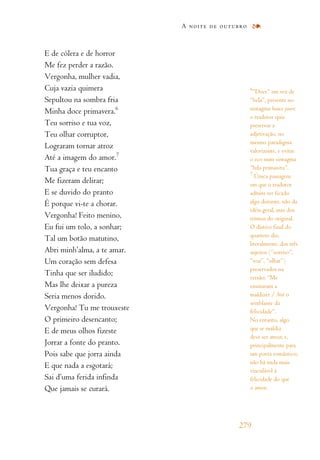 E de cólera e de horror
Me fez perder a razão.
Vergonha, mulher vadia,
Cuja vazia quimera
Sepultou na sombra fria
Minha doce primavera.6
Teu sorriso e tua voz,
Teu olhar corruptor,
Lograram tornar atroz
Até a imagem do amor.7
Tua graça e teu encanto
Me fizeram delirar;
E se duvido do pranto
É porque vi-te a chorar.
Vergonha! Feito menino,
Eu fui um tolo, a sonhar;
Tal um botão matutino,
Abri minh’alma, a te amar.
Um coração sem defesa
Tinha que ser iludido;
Mas lhe deixar a pureza
Seria menos dorido.
Vergonha! Tu me trouxeste
O primeiro desencanto;
E de meus olhos fizeste
Jorrar a fonte do pranto.
Pois sabe que jorra ainda
E que nada a esgotará;
Sai d’uma ferida infinda
Que jamais se curará.
A noite de outubro
279
6
“Doce” em vez de
“bela”, presente no
sintagma beaux jours:
o tradutor quis
preservar a
adjetivação, no
mesmo paradigma
valorizante, e evitar
o eco num sintagma
“bela primavera”.
7
Única passagem
em que o tradutor
admite ter ficado
algo distante, não da
idéia geral, mas dos
termos do original.
O dístico final do
quarteto diz,
literalmente, dos três
sujeitos (“sorriso”,
“voz”, “olhar”)
preservados na
versão: “Me
ensinaram a
maldizer / Até o
semblante da
felicidade”.
No entanto, algo
que se maldiz
deve ser atroz; e,
principalmente para
um poeta romântico,
não há nada mais
vinculável à
felicidade do que
o amor.
 