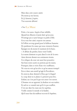 Alfred de Musset
280
Mais dans cette source amère
Du moins je me laverai,
Et j’y laisserai, j’espère,
Ton souvenir abhorré
La Muse
Poète, c’est assez. Auprès d’une infidèle,
Quand ton illusion n’aurait duré qu’un jour,
N’outrage pas ce jour lorsque tu parles d’elle;
Si tu veux être aimé, respecte ton amour.
Si l’effort est trop grand pour la faiblesse humaine
De pardonner les maux qui nous viennent d’autrui,
Épargne-toi du moins le tourment de la haine.
– A défaut du pardon, laisse venir l’oubli.
Les morts dorment en paix dans le sein de la terre:
Ainsi doivent dormir nos sentiments éteints.
Ces reliques du cour ont aussi leur poussière;
Sur leurs restes sacrés ne portons pas les mains.
Pourquoi, dans ce récit d’une vive souffrance,
Ne veux-tu voir qu’un rêve et qu’un amour trompé?
Est-ce donc sans motif qu’agit la Providence,
Et crois-tu donc distrait le Dieu qui t’a frappé?
Le coup dont tu te plains t’a préservé peut-être,
Enfant; car c’est par là que ton cœur s’est ouvert.
L’homme est un apprenti, la douleur est son maître,
Et nul ne se connaît tant qu’il n’a pas souffert.
C’est une dure loi, mais une loi suprême,
Vieille comme le monde et la fatalité,
Qu’il nous faut du malheur recevoir le baptême,
 