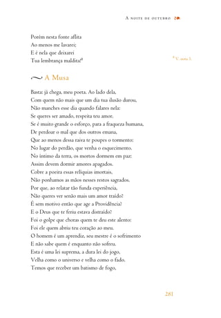 Porém nesta fonte aflita
Ao menos me lavarei;
E é nela que deixarei
Tua lembrança maldita!8
A Musa
Basta: já chega, meu poeta. Ao lado dela,
Com quem não mais que um dia tua ilusão durou,
Não manches esse dia quando falares nela:
Se queres ser amado, respeita teu amor.
Se é muito grande o esforço, para a fraqueza humana,
De perdoar o mal que dos outros emana,
Que ao menos dessa raiva te poupes o tormento:
No lugar do perdão, que venha o esquecimento.
No íntimo da terra, os mortos dormem em paz:
Assim devem dormir amores apagados.
Cobre a poeira essas relíquias imortais,
Não ponhamos as mãos nesses restos sagrados.
Por que, ao relatar tão funda experiência,
Não queres ver senão mais um amor traído?
É sem motivo então que age a Providência?
E o Deus que te feriu estava distraído?
Foi o golpe que choras quem te deu este alento:
Foi ele quem abriu teu coração ao meu.
O homem é um aprendiz, seu mestre é o sofrimento
E não sabe quem é enquanto não sofreu.
Esta é uma lei suprema, a dura lei do jogo,
Velha como o universo e velha como o fado.
Temos que receber um batismo de fogo,
A noite de outubro
281
8
V. nota 3.
 
