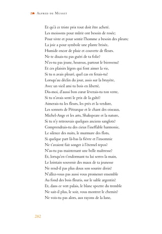 Alfred de Musset
282
Et qu’à ce triste prix tout doit être acheté.
Les moissons pour mûrir ont besoin de rosée;
Pour vivre et pour sentir l’homme a besoin des pleurs;
La joie a pour symbole une plante brisée,
Humide encor de pluie et couverte de fleurs.
Ne te disais-tu pas guéri de ta folie?
N’es-tu pas jeune, heureux, partout le bienvenu?
Et ces plaisirs légers qui font aimer la vie,
Si tu n avais pleuré, quel cas en ferais-tu?
Lorsqu’au déclin du jour, assis sur la bruyère,
Avec un vieil ami tu bois en liberté,
Dis-moi, d’aussi bon cœur lèverais-tu ton verre,
Si tu n’avais senti le prix de la gaîté?
Aimerais-tu les fleurs, les prés et la verdure,
Les sonnets de Pétrarque et le chant des oiseaux,
Michel-Ange et les arts, Shakspeare et la nature,
Si tu n’y retrouvais quelques anciens sanglots?
Comprendrais-tu des cieux l’ineffable harmonie,
Le silence des nuits, le murmure des flots,
Si quelque part là-bas la fièvre et l’insomnie
Ne t’avaient fait songer à l’éternel repos?
N’as-tu pas maintenant une belle maîtresse?
Et, lorsqu’en t’endormant tu lui serres la main,
Le lointain souvenir des maux de ta jeunesse
Ne rend-il pas plus doux son sourire divin?
N’allez-vous pas aussi vous promener ensemble
Au fond des bois fleuris, sur le sable argentin?
Et, dans ce vert palais, le blanc spectre du tremble
Ne sait-il plus, le soir, vous montrer le chemin?
Ne vois-tu pas alors, aux rayons de la lune,
 