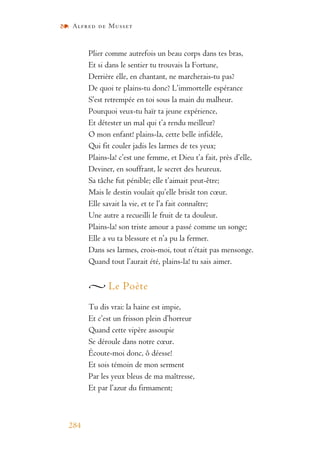 Alfred de Musset
284
Plier comme autrefois un beau corps dans tes bras,
Et si dans le sentier tu trouvais la Fortune,
Derrière elle, en chantant, ne marcherais-tu pas?
De quoi te plains-tu donc? L’immortelle espérance
S’est retrempée en toi sous la main du malheur.
Pourquoi veux-tu haïr ta jeune expérience,
Et détester un mal qui t’a rendu meilleur?
O mon enfant! plains-la, cette belle infidèle,
Qui fit couler jadis les larmes de tes yeux;
Plains-la! c’est une femme, et Dieu t’a fait, près d’elle,
Deviner, en souffrant, le secret des heureux.
Sa tâche fut pénible; elle t’aimait peut-être;
Mais le destin voulait qu’elle brisât ton cœur.
Elle savait la vie, et te l’a fait connaître;
Une autre a recueilli le fruit de ta douleur.
Plains-la! son triste amour a passé comme un songe;
Elle a vu ta blessure et n’a pu la fermer.
Dans ses larmes, crois-moi, tout n’était pas mensonge.
Quand tout l’aurait été, plains-la! tu sais aimer.
Le Poète
Tu dis vrai: la haine est impie,
Et c’est un frisson plein d’horreur
Quand cette vipère assoupie
Se déroule dans notre cœur.
Écoute-moi donc, ô déesse!
Et sois témoin de mon serment
Par les yeux bleus de ma maîtresse,
Et par l’azur du firmament;
 