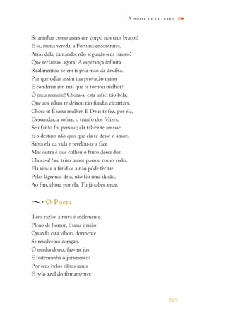 Se aninhar como antes um corpo nos teus braços?
E se, numa vereda, a Fortuna encontrares,
Atrás dela, cantando, não seguirás seus passos?
Que reclamas, agora? A esperança infinita
Realimentou-se em ti pela mão da desdita.
Por que odiar assim tua provação maior
E condenar um mal que te tornou melhor?
Ó meu menino! Chora-a, esta infiel tão bela,
Que aos olhos te deixou tão fundas cicatrizes.
Chora-a! É uma mulher. E Deus te fez, por ela,
Desvendar, a sofrer, o trunfo dos felizes.
Seu fardo foi penoso; ela talvez te amasse,
E o destino não quis que ela te desse o amor.
Sabia ela da vida e revelou-te a face
Mas outra é que colheu o fruto dessa dor.
Chora-a! Seu triste amor passou como visão.
Ela viu-te a ferida e a não pôde fechar.
Pelas lágrimas dela, não foi uma ilusão.
Ao fim, chora por ela. Tu já sabes amar.
O Poeta
Tens razão: a raiva é inclemente.
Pleno de horror, é uma irrisão
Quando esta víbora dormente
Se revolve no coração.
Ó minha deusa, faz-me jus
E testemunha o juramento:
Por seus belos olhos azuis
E pelo azul do firmamento;
A noite de outubro
285
 