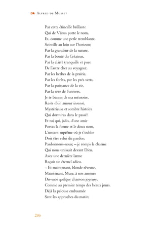 Alfred de Musset
286
Par cette étincelle brillante
Qui de Vénus porte le nom,
Et, comme une perle tremblante,
Scintille au loin sur l’horizon;
Par la grandeur de la nature,
Par la bonté du Créateur,
Par la clarté tranquille et pure
De l’astre cher au voyageur,
Par les herbes de la prairie,
Par les forêts, par les prés verts,
Par la puissance de la vie,
Par la sève de l’univers,
Je te bannis de ma mémoire,
Reste d’un amour insensé,
Mystérieuse et sombre histoire
Qui dormiras dans le passé!
Et toi qui, jadis, d’une amie
Portas la forme et le doux nom,
L’instant suprême où je t’oublie
Doit être celui du pardon.
Pardonnons-nous; – je romps le charme
Qui nous unissait devant Dieu.
Avec une dernière larme
Reçois un éternel adieu.
– Et maintenant, blonde rêveuse,
Maintenant, Muse, à nos amours
Dis-moi quelque chanson joyeuse,
Comme au premier temps des beaux jours.
Déjà la pelouse embaumée
Sent les approches du matin;
 